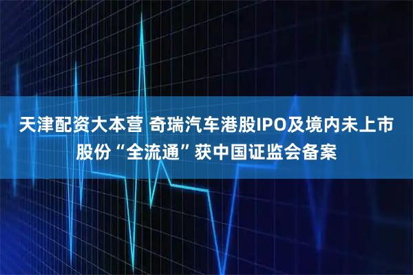 天津配资大本营 奇瑞汽车港股IPO及境内未上市股份“全流通”获中国证监会备案