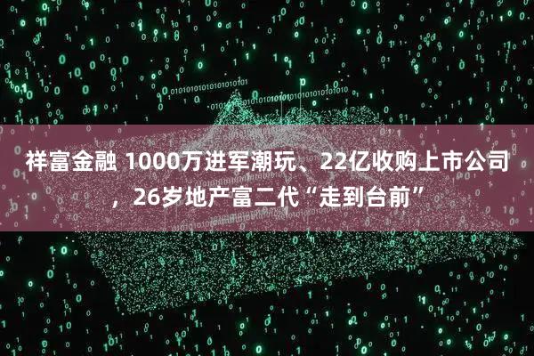 祥富金融 1000万进军潮玩、22亿收购上市公司，26岁地产富二代“走到台前”