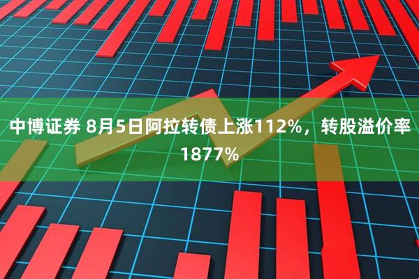 中博证券 8月5日阿拉转债上涨112%，转股溢价率1877%