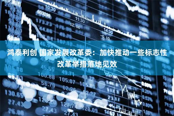 鸿泰利创 国家发展改革委：加快推动一些标志性改革举措落地见效