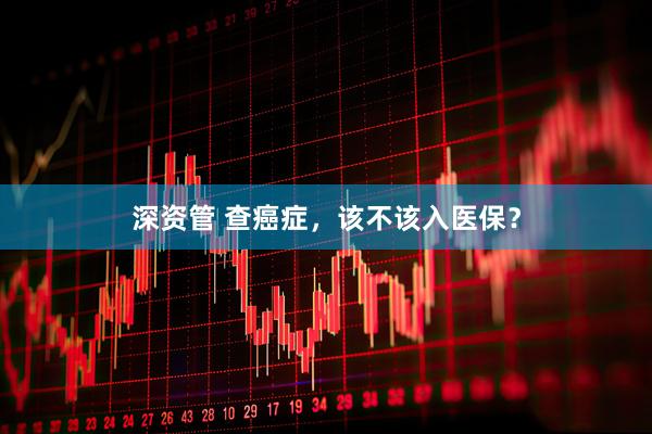 深资管 查癌症，该不该入医保？