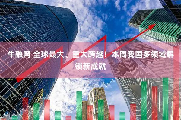 牛融网 全球最大、重大跨越！本周我国多领域解锁新成就