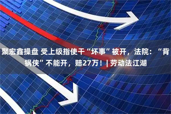 聚宏鑫操盘 受上级指使干“坏事”被开，法院：“背锅侠”不能开，赔27万！| 劳动法江湖
