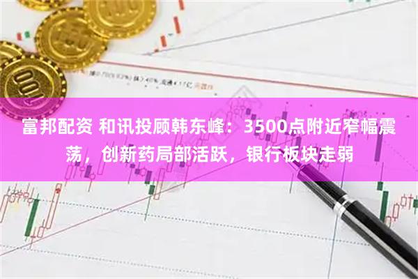 富邦配资 和讯投顾韩东峰：3500点附近窄幅震荡，创新药局部活跃，银行板块走弱