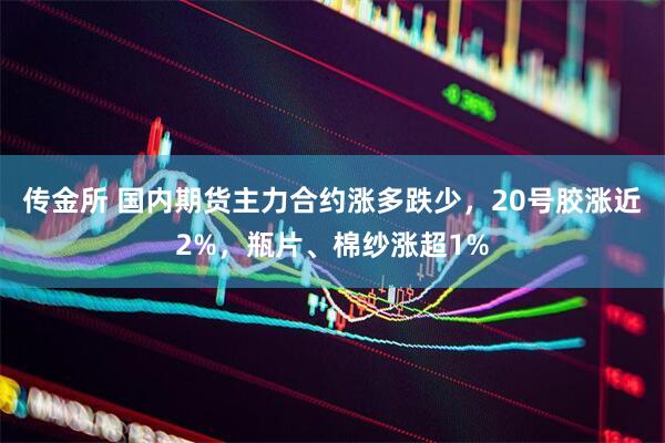 传金所 国内期货主力合约涨多跌少，20号胶涨近2%，瓶片、棉纱涨超1%