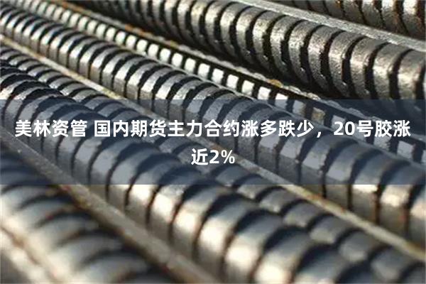 美林资管 国内期货主力合约涨多跌少，20号胶涨近2%