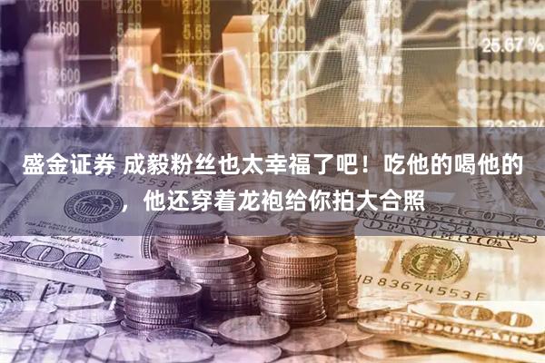 盛金证券 成毅粉丝也太幸福了吧!吃他的喝他的,他还穿着龙袍给你拍大合照