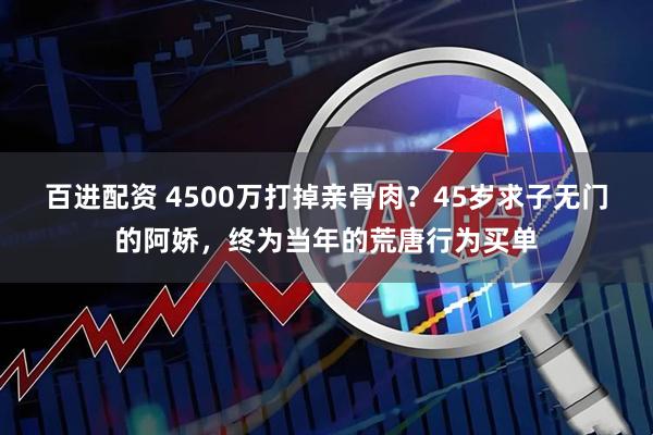 百进配资 4500万打掉亲骨肉？45岁求子无门的阿娇，终为当年的荒唐行为买单