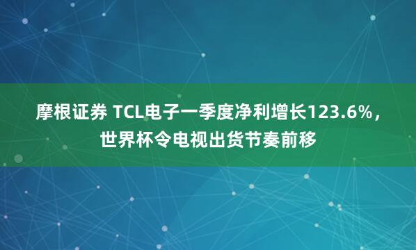 摩根证券 TCL电子一季度净利增长123.6%，世界杯令电视出货节奏前移