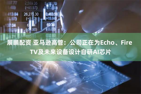 展鵬配资 亚马逊高管：公司正在为Echo、Fire TV及未来设备设计自研AI芯片