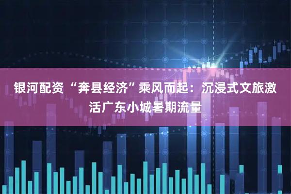 银河配资 “奔县经济”乘风而起：沉浸式文旅激活广东小城暑期流量